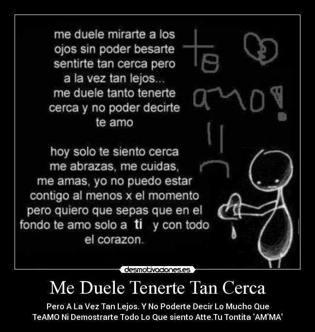 Me Duele Tenerte Tan Cerca - Pero A La Vez Tan Lejos. Y No Poderte Decir Lo Mucho Que
TeAMO Ni Demostrarte Todo Lo Que siento Atte.Tu Tontita AMMA