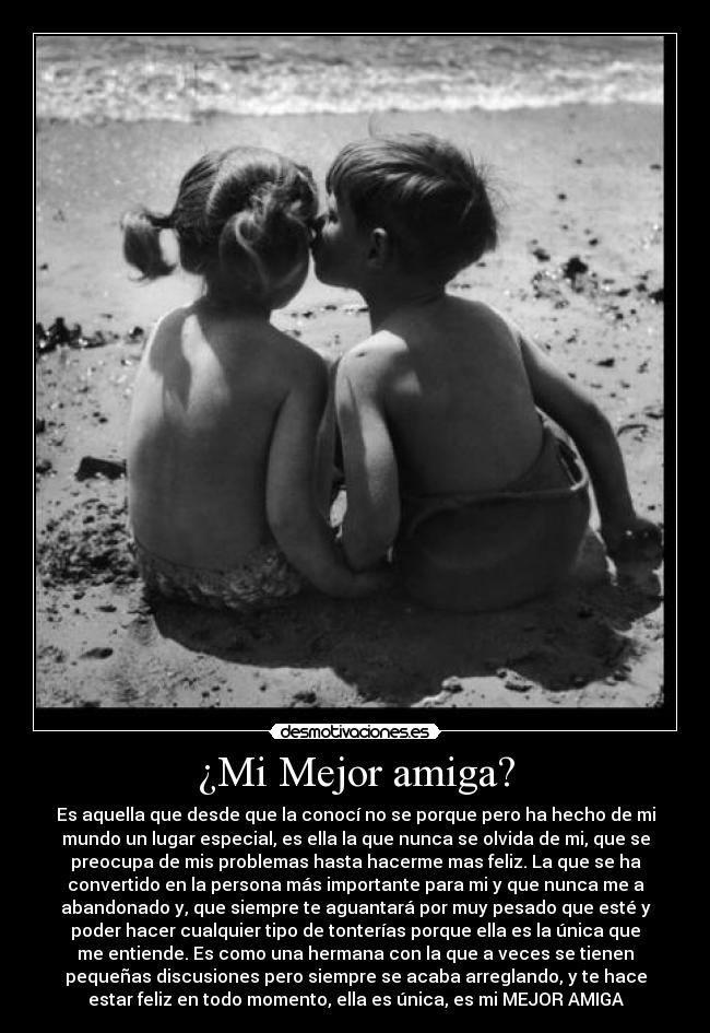 ¿Mi Mejor amiga? - Es aquella que desde que la conocí no se porque pero ha hecho de mi
mundo un lugar especial, es ella la que nunca se olvida de mi, que se
preocupa de mis problemas hasta hacerme mas feliz. La que se ha
convertido en la persona más importante para mi y que nunca me a
abandonado y, que siempre te aguantará por muy pesado que esté y
poder hacer cualquier tipo de tonterías porque ella es la única que
me entiende. Es como una hermana con la que a veces se tienen
pequeñas discusiones pero siempre se acaba arreglando, y te hace
estar feliz en todo momento, ella es única, es mi MEJOR AMIGA