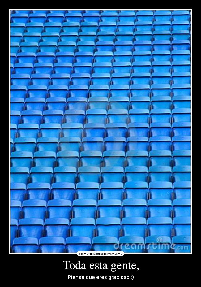 Toda esta gente, - Piensa que eres gracioso :)