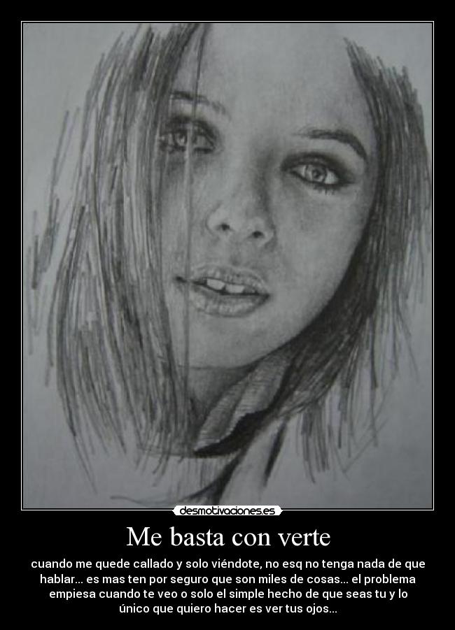 Me basta con verte - cuando me quede callado y solo viéndote, no esq no tenga nada de que
hablar... es mas ten por seguro que son miles de cosas... el problema
empiesa cuando te veo o solo el simple hecho de que seas tu y lo
único que quiero hacer es ver tus ojos...