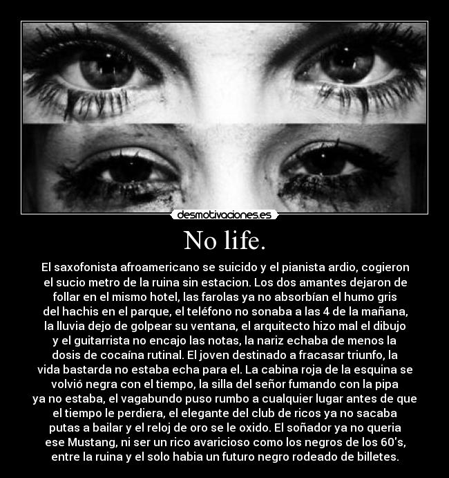 No life. - El saxofonista afroamericano se suicido y el pianista ardio, cogieron
el sucio metro de la ruina sin estacion. Los dos amantes dejaron de
follar en el mismo hotel, las farolas ya no absorbían el humo gris
del hachis en el parque, el teléfono no sonaba a las 4 de la mañana,
la lluvia dejo de golpear su ventana, el arquitecto hizo mal el dibujo
y el guitarrista no encajo las notas, la nariz echaba de menos la
dosis de cocaína rutinal. El joven destinado a fracasar triunfo, la
vida bastarda no estaba echa para el. La cabina roja de la esquina se
volvió negra con el tiempo, la silla del señor fumando con la pipa
ya no estaba, el vagabundo puso rumbo a cualquier lugar antes de que
el tiempo le perdiera, el elegante del club de ricos ya no sacaba
putas a bailar y el reloj de oro se le oxido. El soñador ya no queria
ese Mustang, ni ser un rico avaricioso como los negros de los 60s,
entre la ruina y el solo habia un futuro negro rodeado de billetes.