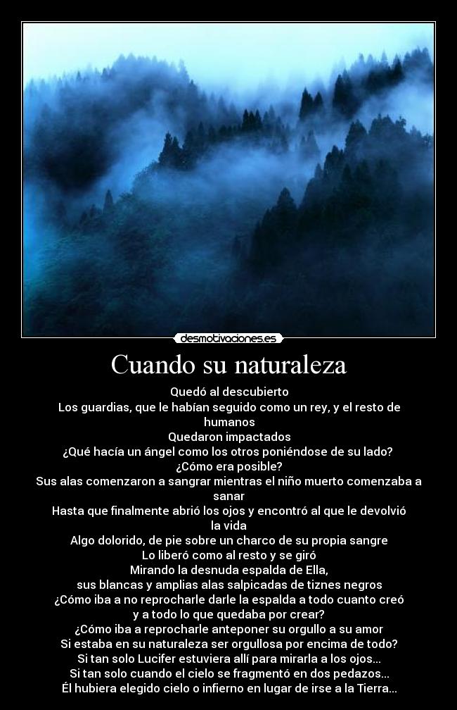 Cuando su naturaleza - Quedó al descubierto
Los guardias, que le habían seguido como un rey, y el resto de humanos
Quedaron impactados
¿Qué hacía un ángel como los otros poniéndose de su lado? 
¿Cómo era posible?
Sus alas comenzaron a sangrar mientras el niño muerto comenzaba a sanar
Hasta que finalmente abrió los ojos y encontró al que le devolvió la vida
Algo dolorido, de pie sobre un charco de su propia sangre
Lo liberó como al resto y se giró
Mirando la desnuda espalda de Ella,
sus blancas y amplias alas salpicadas de tiznes negros
¿Cómo iba a no reprocharle darle la espalda a todo cuanto creó
y a todo lo que quedaba por crear?
¿Cómo iba a reprocharle anteponer su orgullo a su amor
Si estaba en su naturaleza ser orgullosa por encima de todo?
Si tan solo Lucifer estuviera allí para mirarla a los ojos...
Si tan solo cuando el cielo se fragmentó en dos pedazos...
Él hubiera elegido cielo o infierno en lugar de irse a la Tierra...