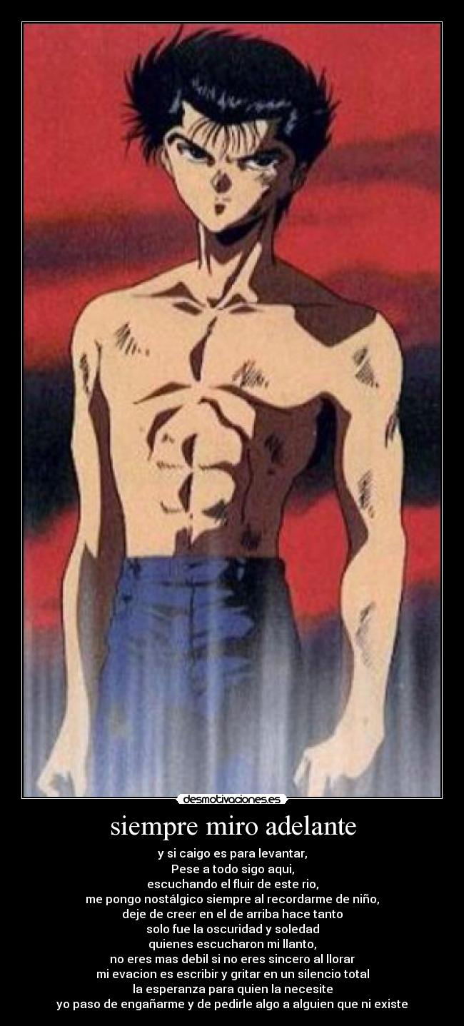 siempre miro adelante - y si caigo es para levantar,
Pese a todo sigo aqui,
escuchando el fluir de este rio,
me pongo nostálgico siempre al recordarme de niño,
deje de creer en el de arriba hace tanto
solo fue la oscuridad y soledad
quienes escucharon mi llanto,
no eres mas debil si no eres sincero al llorar
mi evacion es escribir y gritar en un silencio total
la esperanza para quien la necesite
yo paso de engañarme y de pedirle algo a alguien que ni existe