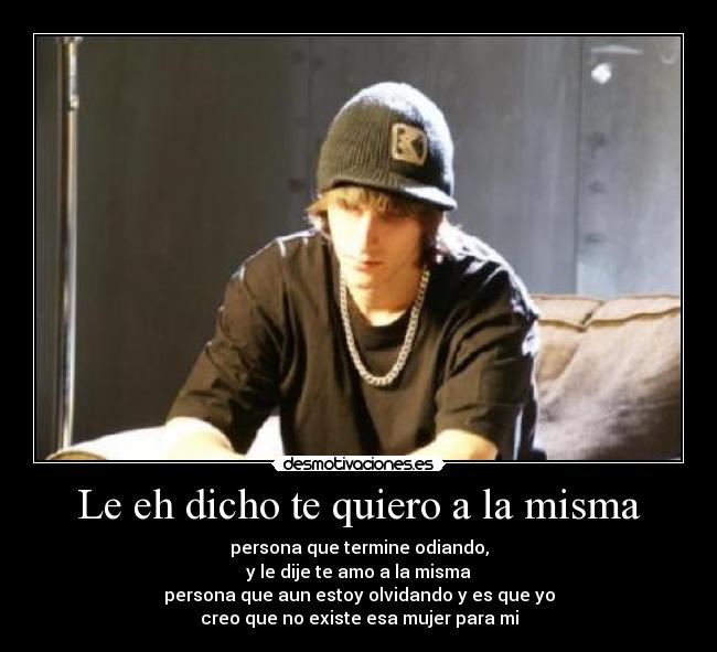 Le eh dicho te quiero a la misma - persona que termine odiando,
y le dije te amo a la misma
persona que aun estoy olvidando y es que yo
creo que no existe esa mujer para mi