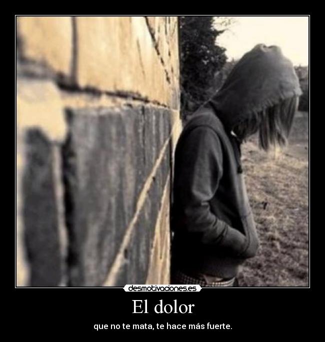 El dolor - que no te mata, te hace más fuerte.