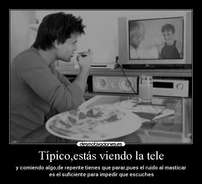 Típico,estás viendo la tele - y comiendo algo,de repente tienes que parar,pues el ruido al masticar
es el suficiente para impedir que escuches