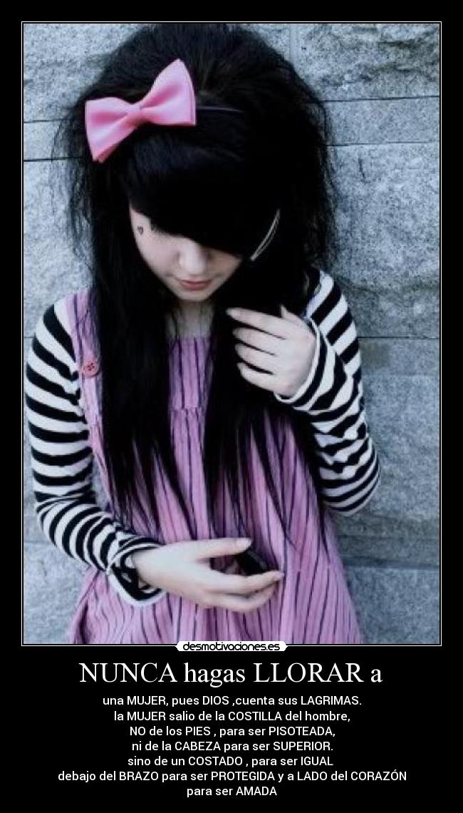 NUNCA hagas LLORAR a - una MUJER, pues DIOS ,cuenta sus LAGRIMAS.
la MUJER salio de la COSTILLA del hombre,
NO de los PIES , para ser PISOTEADA,
ni de la CABEZA para ser SUPERIOR.
sino de un COSTADO , para ser IGUAL
debajo del BRAZO para ser PROTEGIDA y a LADO del CORAZÓN
para ser AMADA