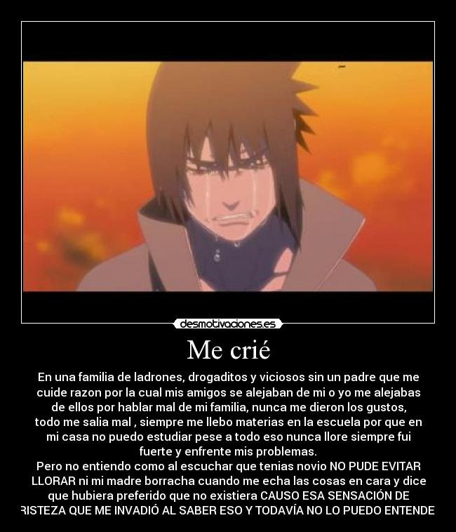Me crié - En una familia de ladrones, drogaditos y viciosos sin un padre que me
cuide razon por la cual mis amigos se alejaban de mi o yo me alejabas
de ellos por hablar mal de mi familia, nunca me dieron los gustos,
todo me salia mal , siempre me llebo materias en la escuela por que en
mi casa no puedo estudiar pese a todo eso nunca llore siempre fui
fuerte y enfrente mis problemas.
Pero no entiendo como al escuchar que tenias novio NO PUDE EVITAR
LLORAR ni mi madre borracha cuando me echa las cosas en cara y dice
que hubiera preferido que no existiera CAUSO ESA SENSACIÓN DE
TRISTEZA QUE ME INVADIÓ AL SABER ESO Y TODAVÍA NO LO PUEDO ENTENDER.