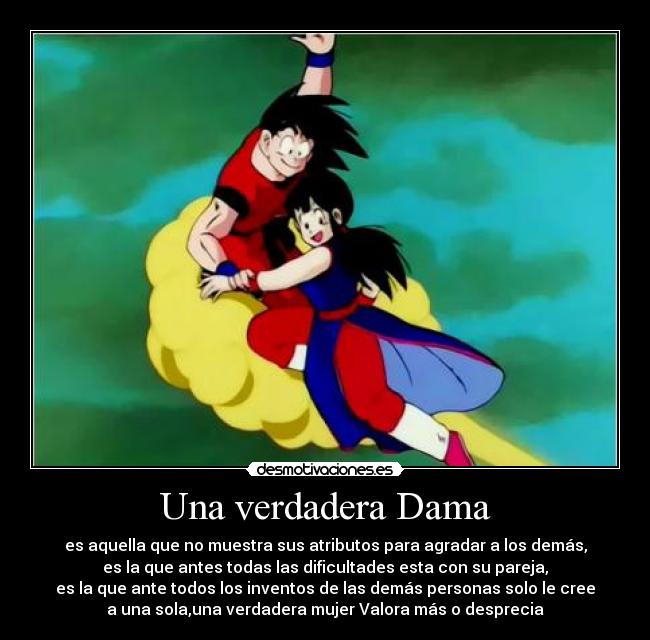 Una verdadera Dama - es aquella que no muestra sus atributos para agradar a los demás,
es la que antes todas las dificultades esta con su pareja,
es la que ante todos los inventos de las demás personas solo le cree
a una sola,una verdadera mujer Valora más o desprecia