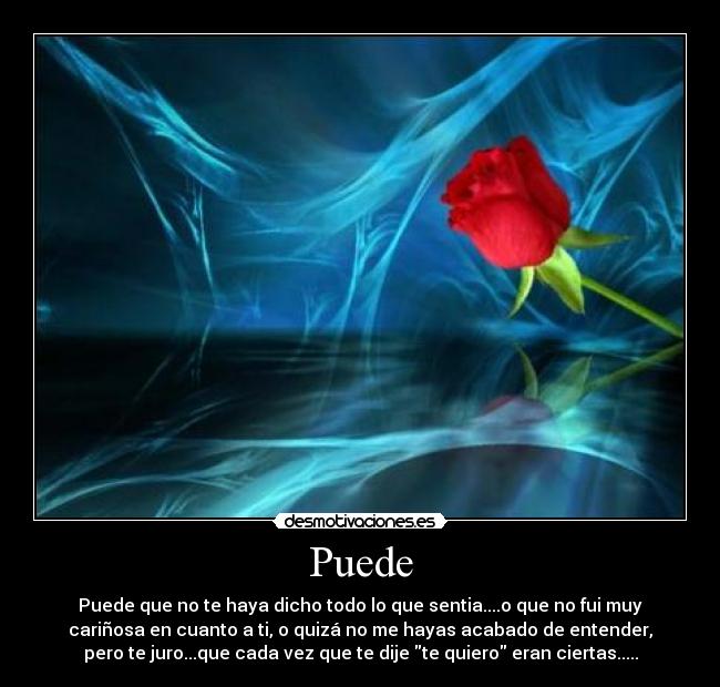 Puede - Puede que no te haya dicho todo lo que sentia....o que no fui muy
cariñosa en cuanto a ti, o quizá no me hayas acabado de entender,
pero te juro...que cada vez que te dije te quiero eran ciertas.....