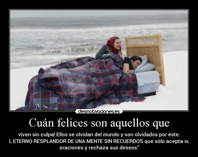 Cuán felices son aquellos que - viven sin culpa! Ellos se olvidan del mundo y son olvidados por éste.
EL ETERNO RESPLANDOR DE UNA MENTE SIN RECUERDOS que sólo acepta sus
oraciones y rechaza sus deseos”