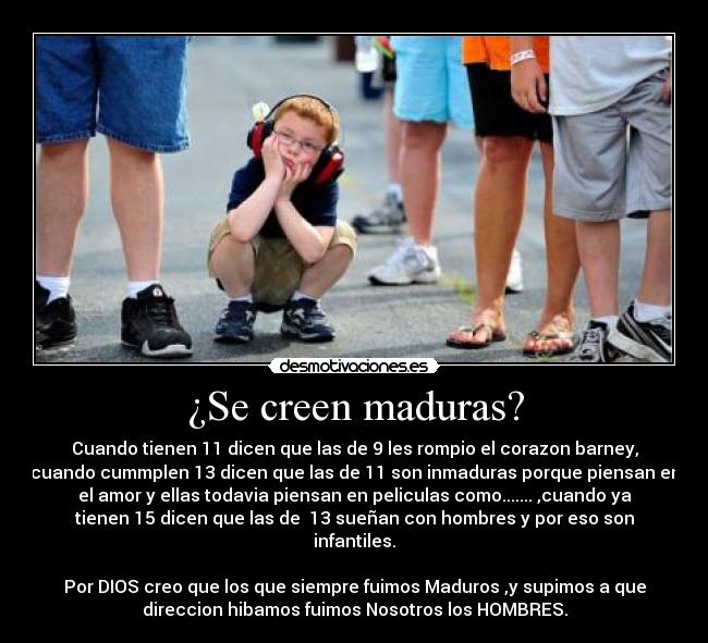 ¿Se creen maduras? - Cuando tienen 11 dicen que las de 9 les rompio el corazon barney,
cuando cummplen 13 dicen que las de 11 son inmaduras porque piensan en
el amor y ellas todavia piensan en peliculas como....... ,cuando ya
tienen 15 dicen que las de 13 sueñan con hombres y por eso son
infantiles.
Por DIOS creo que los que siempre fuimos Maduros ,y supimos a que
direccion hibamos fuimos Nosotros los HOMBRES.