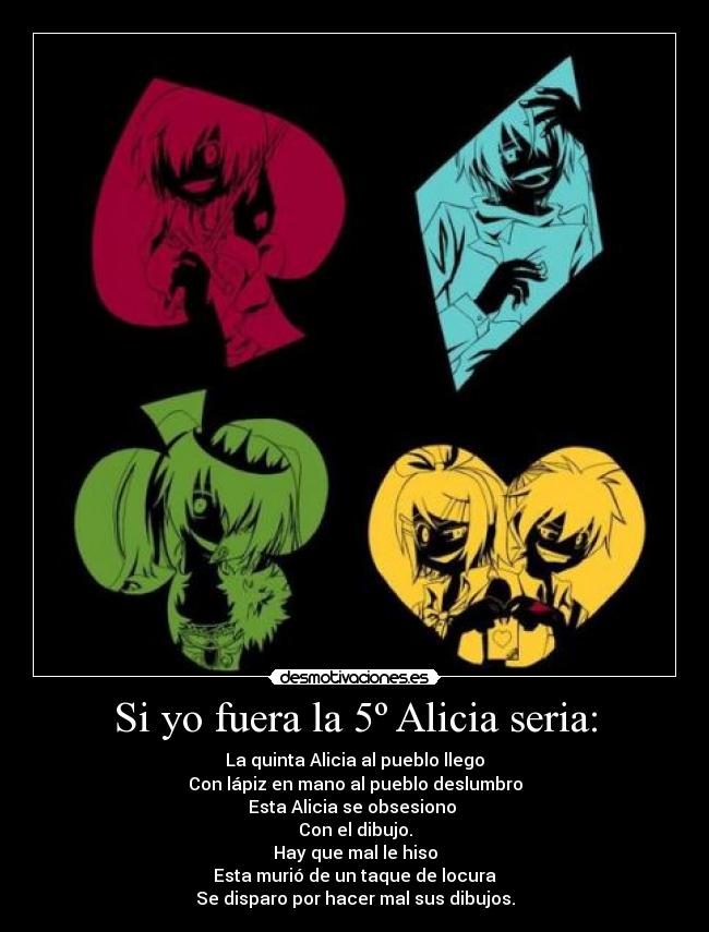 Si yo fuera la 5º Alicia seria: - La quinta Alicia al pueblo llego
Con lápiz en mano al pueblo deslumbro
Esta Alicia se obsesiono
Con el dibujo.
Hay que mal le hiso
Esta murió de un taque de locura
Se disparo por hacer mal sus dibujos.