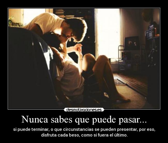 Nunca sabes que puede pasar... - si puede terminar, o que circunstancias se pueden presentar, por eso,
disfruta cada beso, como si fuera el último.