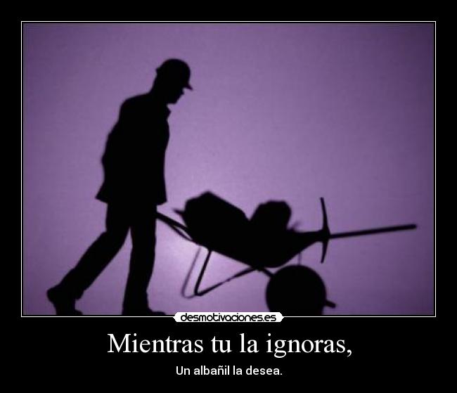 Mientras tu la ignoras, -