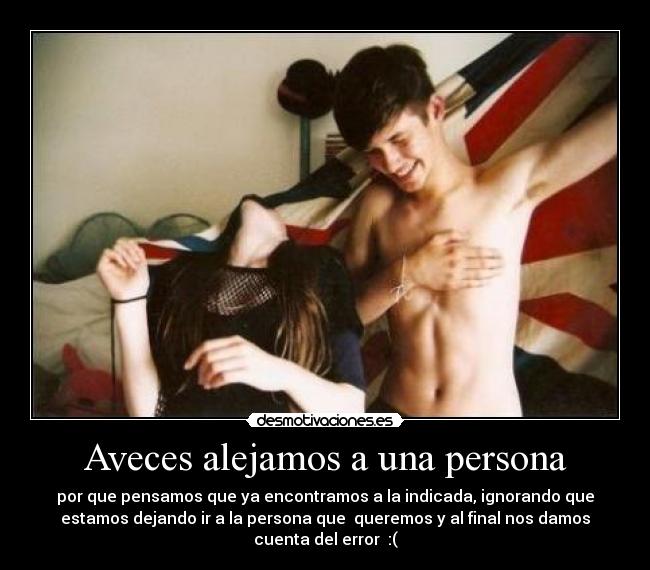 Aveces alejamos a una persona - por que pensamos que ya encontramos a la indicada, ignorando que
estamos dejando ir a la persona que queremos y al final nos damos
cuenta del error :(