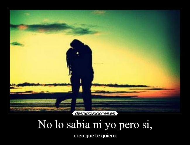No lo sabia ni yo pero si, - creo que te quiero.