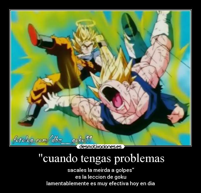 cuando tengas problemas - sacales la meirda a golpes
es la leccion de goku
lamentablemente es muy efectiva hoy en dia
