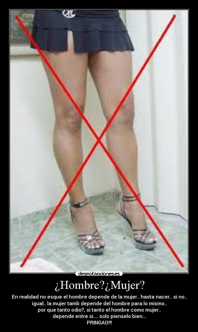 ¿Hombre?¿Mujer? - En realidad no esque el hombre depende de la mujer.. hasta nacer.. si no..
igual.. la mujer tamb depende del hombre para lo mismo..
por que tanto odio?, si tanto el hombre como mujer..
depende entre si.... solo pienselo bien...
PRINGAO!!!