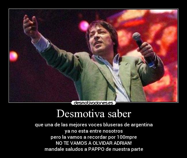 Desmotiva saber - que una de las mejores voces bluseras de argentina
ya no esta entre nosotros
pero la vamos a recordar por 100mpre
NO TE VAMOS A OLVIDAR ADRIAN!
mandale saludos a PAPPO de nuestra parte