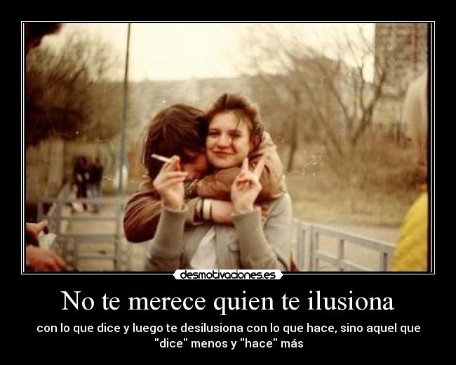 No te merece quien te ilusiona - con lo que dice y luego te desilusiona con lo que hace, sino aquel que
dice menos y hace más