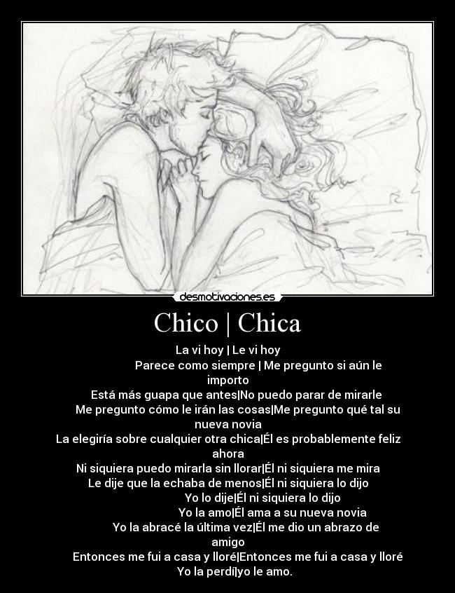 Chico | Chica - La vi hoy | Le vi hoy
Parece como siempre | Me pregunto si aún le importo
Está más guapa que antes|No puedo parar de mirarle
Me pregunto cómo le irán las cosas|Me pregunto qué tal su nueva novia
La elegiría sobre cualquier otra chica|Él es probablemente feliz ahora
Ni siquiera puedo mirarla sin llorar|Él ni siquiera me mira
Le dije que la echaba de menos|Él ni siquiera lo dijo
Yo lo dije|Él ni siquiera lo dijo
Yo la amo|Él ama a su nueva novia
Yo la abracé la última vez|Él me dio un abrazo de amigo
Entonces me fui a casa y lloré|Entonces me fui a casa y lloré
Yo la perdí|yo le amo.