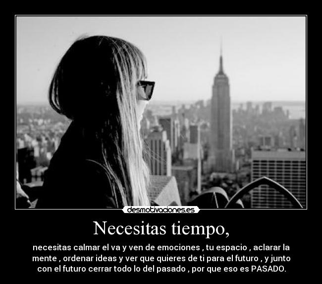 Necesitas tiempo, - necesitas calmar el va y ven de emociones , tu espacio , aclarar la
mente , ordenar ideas y ver que quieres de ti para el futuro , y junto
con el futuro cerrar todo lo del pasado , por que eso es PASADO.