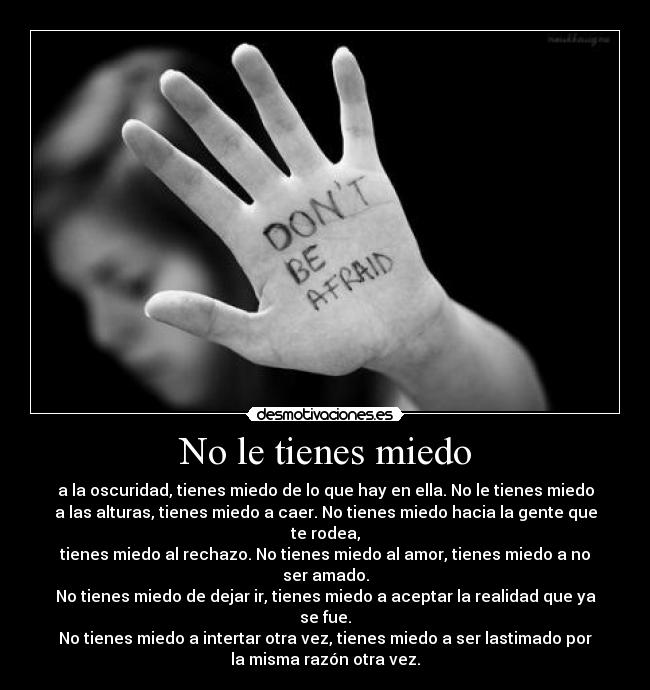 No le tienes miedo - a la oscuridad, tienes miedo de lo que hay en ella. No le tienes miedo
a las alturas, tienes miedo a caer. No tienes miedo hacia la gente que
te rodea,
tienes miedo al rechazo. No tienes miedo al amor, tienes miedo a no
ser amado.
No tienes miedo de dejar ir, tienes miedo a aceptar la realidad que ya
se fue.
No tienes miedo a intertar otra vez, tienes miedo a ser lastimado por
la misma razón otra vez.