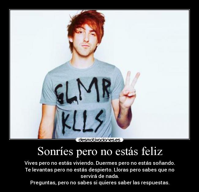 Sonríes pero no estás feliz - Vives pero no estás viviendo. Duermes pero no estás soñando.
Te levantas pero no estás despierto. Lloras pero sabes que no servirá de nada.
Preguntas, pero no sabes si quieres saber las respuestas.