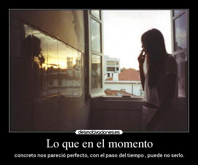 Lo que en el momento - concreto nos pareció perfecto, con el paso del tiempo , puede no serlo.