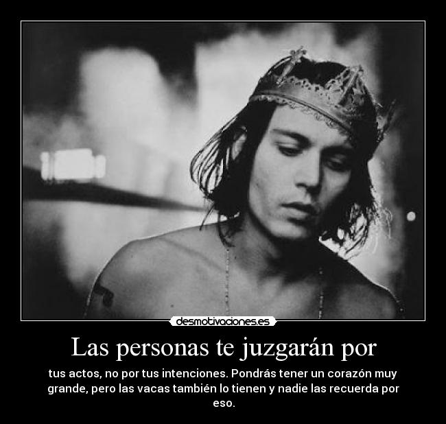 Las personas te juzgarán por - tus actos, no por tus intenciones. Pondrás tener un corazón muy
grande, pero las vacas también lo tienen y nadie las recuerda por
eso.