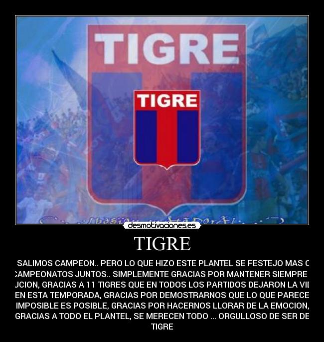 TIGRE - NO SALIMOS CAMPEON.. PERO LO QUE HIZO ESTE PLANTEL SE FESTEJO MAS QUE
3 CAMPEONATOS JUNTOS.. SIMPLEMENTE GRACIAS POR MANTENER SIEMPRE LA
ILUCION, GRACIAS A 11 TIGRES QUE EN TODOS LOS PARTIDOS DEJARON LA VIDA
EN ESTA TEMPORADA, GRACIAS POR DEMOSTRARNOS QUE LO QUE PARECE
IMPOSIBLE ES POSIBLE, GRACIAS POR HACERNOS LLORAR DE LA EMOCION,
GRACIAS A TODO EL PLANTEL, SE MERECEN TODO ... ORGULLOSO DE SER DE
TIGRE