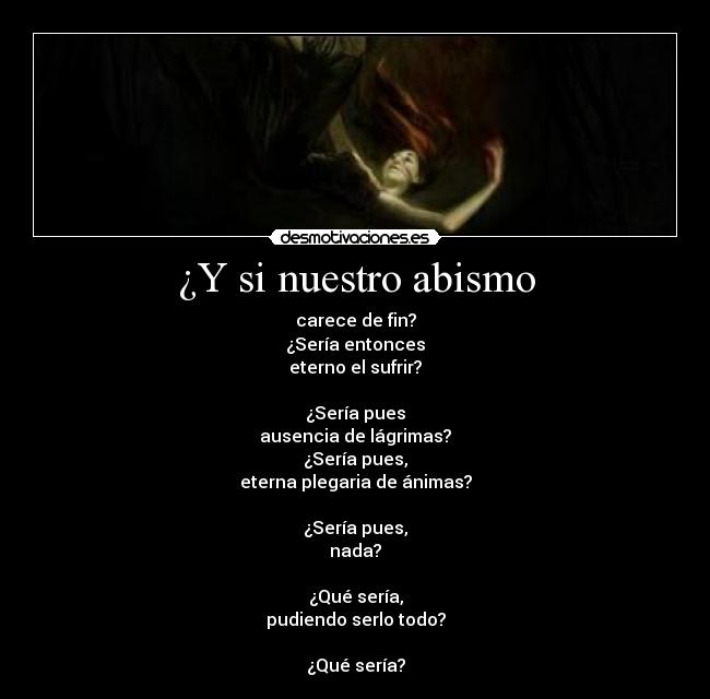 ¿Y si nuestro abismo - carece de fin?
¿Sería entonces
eterno el sufrir?

¿Sería pues
ausencia de lágrimas?
¿Sería pues,
eterna plegaria de ánimas?

¿Sería pues,
nada?

¿Qué sería,
pudiendo serlo todo?

¿Qué sería?