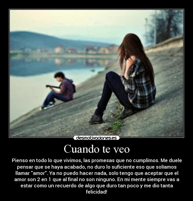Cuando te veo - Pienso en todo lo que vivimos, las promesas que no cumplimos. Me duele
pensar que se haya acabado, no duro lo suficiente eso que solíamos
llamar amor. Ya no puedo hacer nada, solo tengo que aceptar que el
amor son 2 en 1 que al final no son ninguno. En mi mente siempre vas a
estar como un recuerdo de algo que duro tan poco y me dio tanta
felicidad!