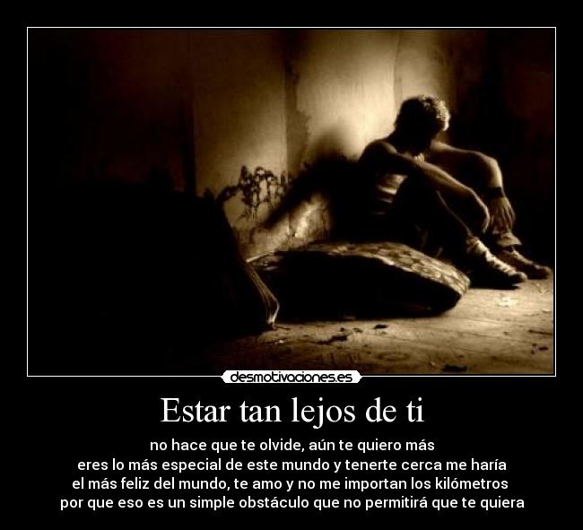 Estar tan lejos de ti - no hace que te olvide, aún te quiero más
eres lo más especial de este mundo y tenerte cerca me haría
el más feliz del mundo, te amo y no me importan los kilómetros
por que eso es un simple obstáculo que no permitirá que te quiera