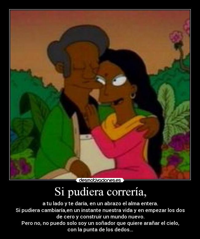 Si pudiera correría, - a tu lado y te daría, en un abrazo el alma entera.
Si pudiera cambiaría,en un instante nuestra vida y en empezar los dos
de cero y construir un mundo nuevo.
Pero no, no puedo solo soy un soñador que quiere arañar el cielo,
con la punta de los dedos...