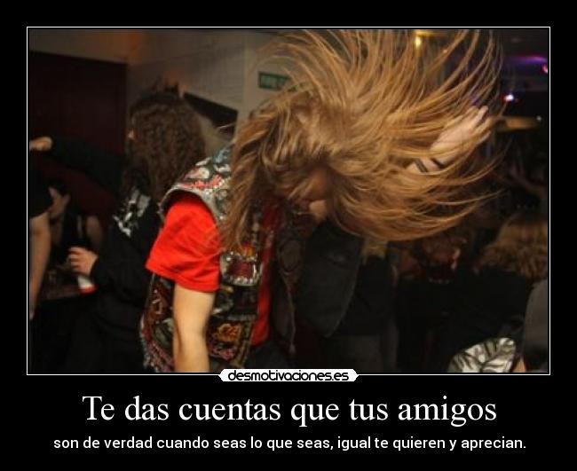 Te das cuentas que tus amigos - son de verdad cuando seas lo que seas, igual te quieren y aprecian.
