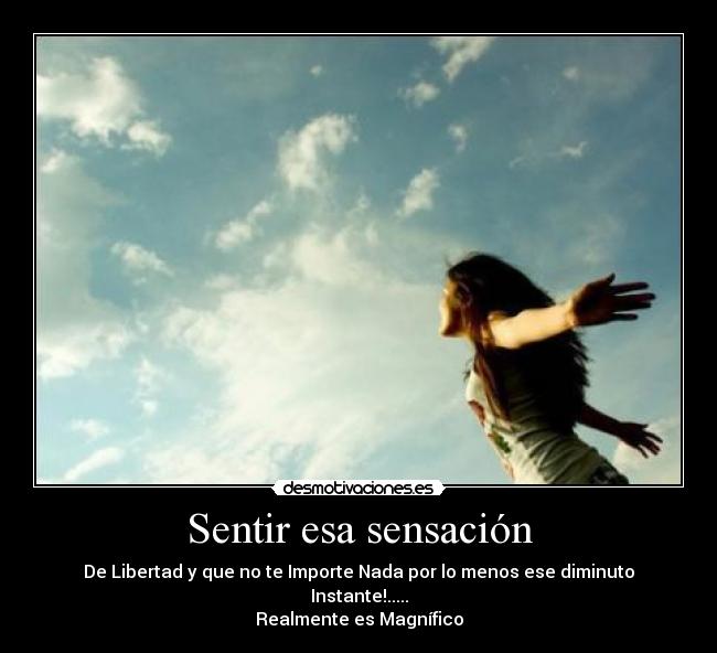 Sentir esa sensación - De Libertad y que no te Importe Nada por lo menos ese diminuto Instante!.....
Realmente es Magnífico