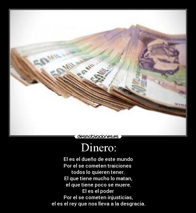 Dinero: - El es el dueño de este mundo
Por el se cometen traiciones 
todos lo quieren tener.
El que tiene mucho lo matan,
el que tiene poco se muere.
El es el poder
Por el se cometen injusticias,
el es el rey que nos lleva a la desgracia.