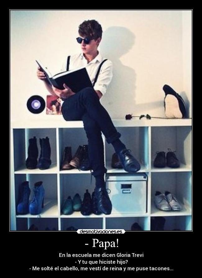 - Papa! - En la escuela me dicen Gloria Trevi
- Y tu que hiciste hijo?
- Me solté el cabello, me vestí de reina y me puse tacones...