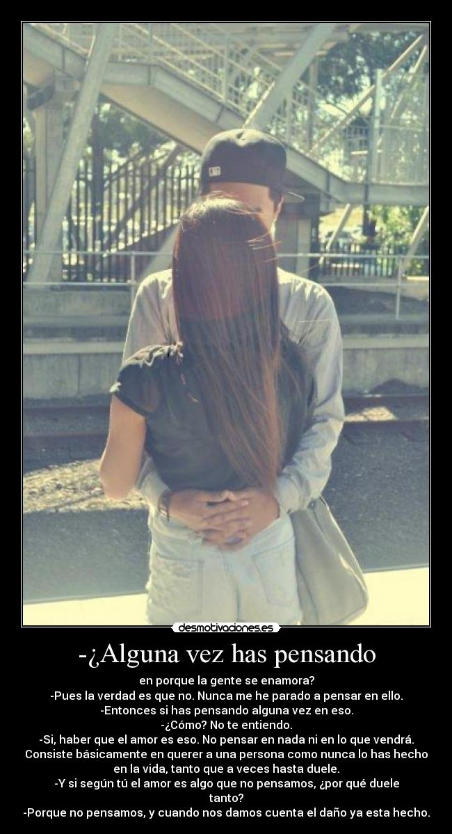 -¿Alguna vez has pensando - en porque la gente se enamora?
-Pues la verdad es que no. Nunca me he parado a pensar en ello.
-Entonces si has pensando alguna vez en eso.
-¿Cómo? No te entiendo.
-Si, haber que el amor es eso. No pensar en nada ni en lo que vendrá.
Consiste básicamente en querer a una persona como nunca lo has hecho
en la vida, tanto que a veces hasta duele.
-Y si según tú el amor es algo que no pensamos, ¿por qué duele
tanto?
-Porque no pensamos, y cuando nos damos cuenta el daño ya esta hecho.