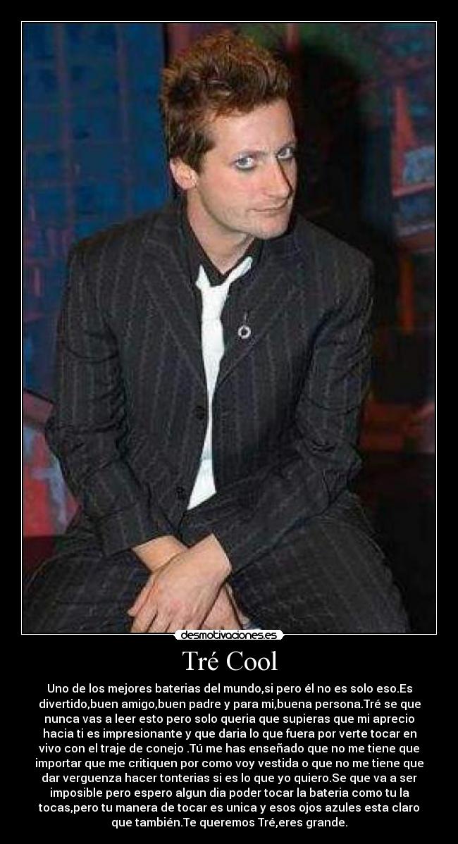 Tré Cool - Uno de los mejores baterias del mundo,si pero él no es solo eso.Es
divertido,buen amigo,buen padre y para mi,buena persona.Tré se que
nunca vas a leer esto pero solo queria que supieras que mi aprecio
hacia ti es impresionante y que daria lo que fuera por verte tocar en
vivo con el traje de conejo .Tú me has enseñado que no me tiene que
importar que me critiquen por como voy vestida o que no me tiene que
dar verguenza hacer tonterias si es lo que yo quiero.Se que va a ser
imposible pero espero algun dia poder tocar la bateria como tu la
tocas,pero tu manera de tocar es unica y esos ojos azules esta claro
que también.Te queremos Tré,eres grande.