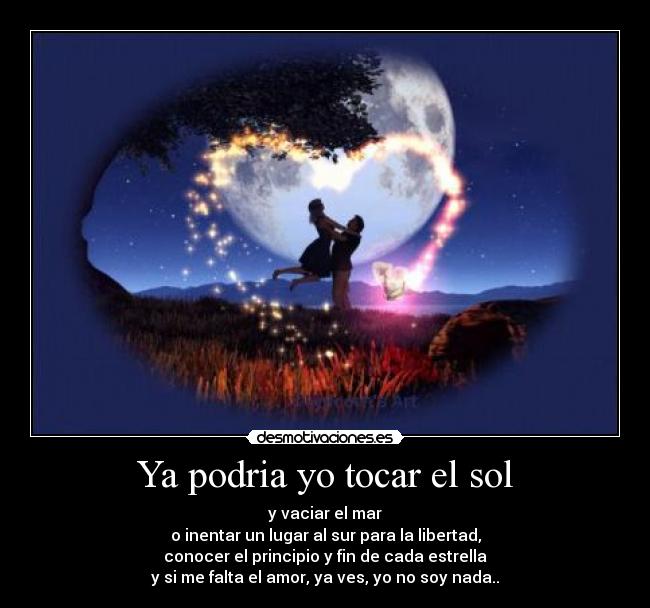 Ya podria yo tocar el sol - y vaciar el mar
o inentar un lugar al sur para la libertad,
conocer el principio y fin de cada estrella
y si me falta el amor, ya ves, yo no soy nada..