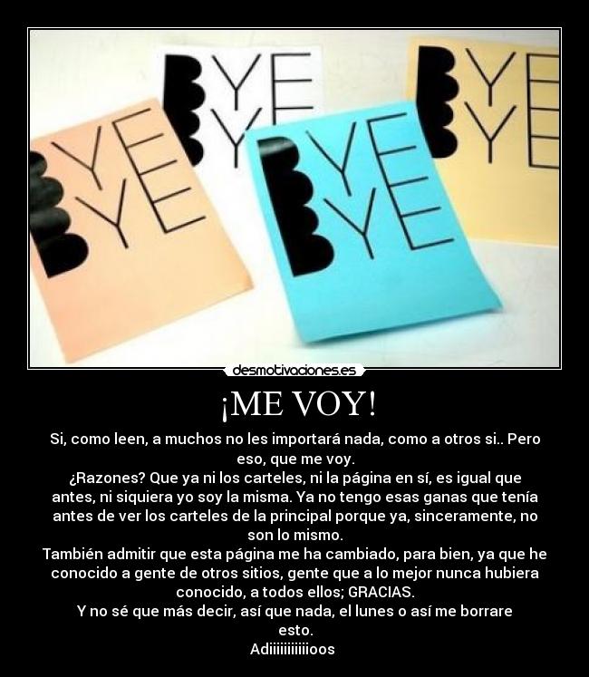 ¡ME VOY! - Si, como leen, a muchos no les importará nada, como a otros si.. Pero
eso, que me voy.
¿Razones? Que ya ni los carteles, ni la página en sí, es igual que
antes, ni siquiera yo soy la misma. Ya no tengo esas ganas que tenía
antes de ver los carteles de la principal porque ya, sinceramente, no
son lo mismo.
También admitir que esta página me ha cambiado, para bien, ya que he
conocido a gente de otros sitios, gente que a lo mejor nunca hubiera
conocido, a todos ellos; GRACIAS.
Y no sé que más decir, así que nada, el lunes o así me borrare
esto.
Adiiiiiiiiiiioos 
