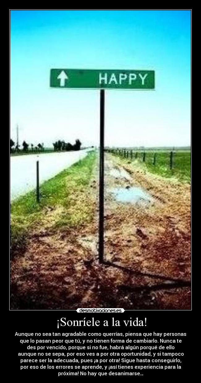 ¡Sonríele a la vida! - Aunque no sea tan agradable como querrías, piensa que hay personas
que lo pasan peor que tú, y no tienen forma de cambiarlo. Nunca te
des por vencido, porque si no fue, habrá algún porqué de ello
aunque no se sepa, por eso ves a por otra oportunidad, y si tampoco
parece ser la adecuada, pues ¡a por otra! Sigue hasta conseguirlo,
por eso de los errores se aprende, y ¡así tienes experiencia para la
próxima! No hay que desanimarse…