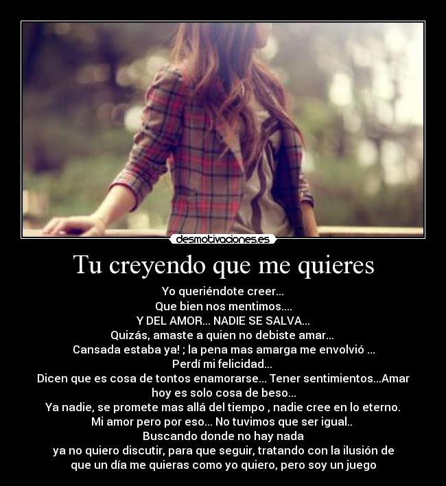 Tu creyendo que me quieres - Yo queriéndote creer...
Que bien nos mentimos....
Y DEL AMOR... NADIE SE SALVA...
Quizás, amaste a quien no debiste amar...
Cansada estaba ya! ; la pena mas amarga me envolvió ...
Perdí mi felicidad...
Dicen que es cosa de tontos enamorarse... Tener sentimientos...Amar
hoy es solo cosa de beso...
Ya nadie, se promete mas allá del tiempo , nadie cree en lo eterno.
Mi amor pero por eso... No tuvimos que ser igual..
Buscando donde no hay nada
ya no quiero discutir, para que seguir, tratando con la ilusión de
que un día me quieras como yo quiero, pero soy un juego♪