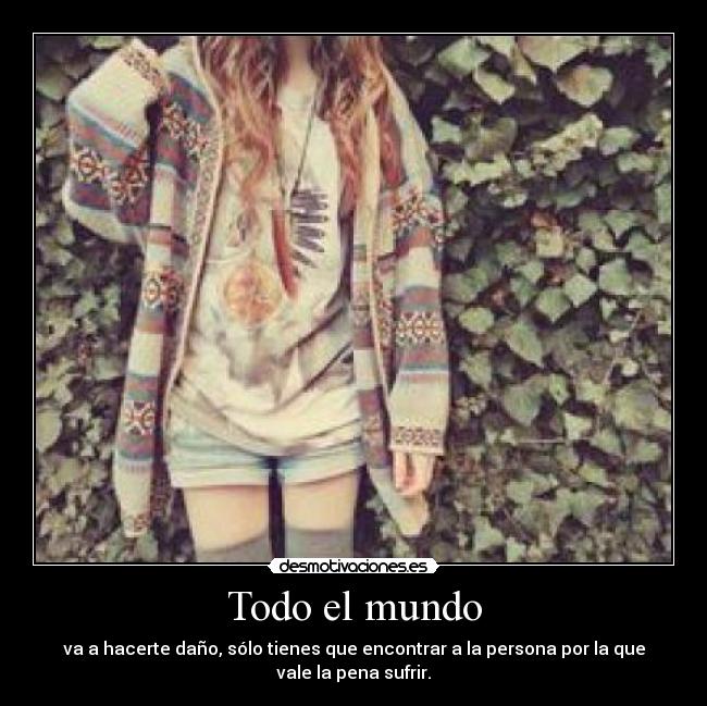 Todo el mundo - va a hacerte daño, sólo tienes que encontrar a la persona por la que
vale la pena sufrir.