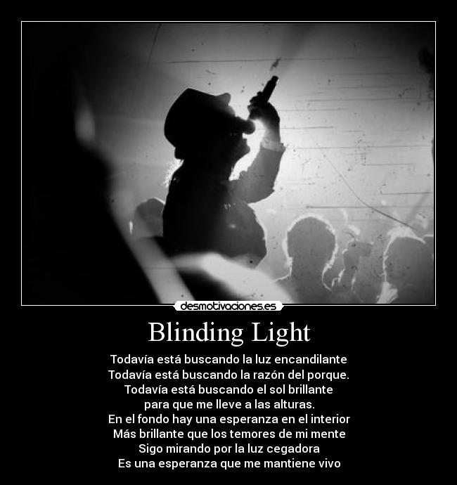 Blinding Light - Todavía está buscando la luz encandilante
Todavía está buscando la razón del porque.
Todavía está buscando el sol brillante
para que me lleve a las alturas.
En el fondo hay una esperanza en el interior
Más brillante que los temores de mi mente
Sigo mirando por la luz cegadora
Es una esperanza que me mantiene vivo
