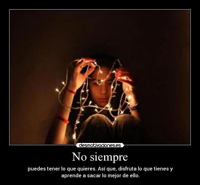 No siempre - puedes tener lo que quieres. Así que, disfruta lo que tienes y
aprende a sacar lo mejor de ello.