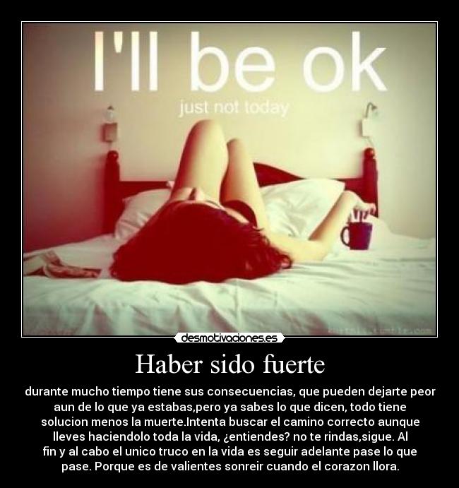 Haber sido fuerte - durante mucho tiempo tiene sus consecuencias, que pueden dejarte peor
aun de lo que ya estabas,pero ya sabes lo que dicen, todo tiene
solucion menos la muerte.Intenta buscar el camino correcto aunque
lleves haciendolo toda la vida, ¿entiendes? no te rindas,sigue. Al
fin y al cabo el unico truco en la vida es seguir adelante pase lo que
pase. Porque es de valientes sonreir cuando el corazon llora.